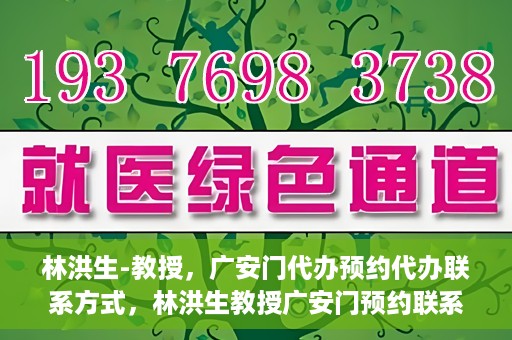 林洪生-教授，广安门代办预约代办联系方式，林洪生教授广安门预约联系方式及代办服务指南
