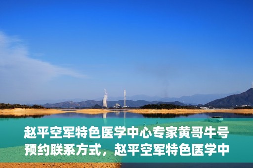 赵平空军特色医学中心专家黄哥牛号预约联系方式，赵平空军特色医学中心专家黄哥牛挂号预约联系方式揭秘