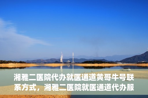 湘雅二医院代办就医通道黄哥牛号联系方式，湘雅二医院就医通道代办服务，黄哥联系方式及牛号就医通道解析