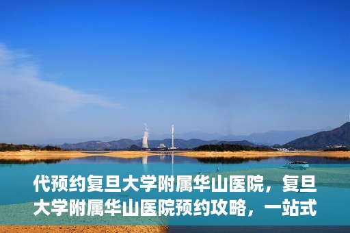 代预约复旦大学附属华山医院，复旦大学附属华山医院预约攻略，一站式解决您的就医需求