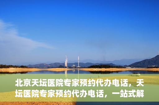 北京天坛医院专家预约代办电话，天坛医院专家预约代办电话，一站式解决您的就医难题