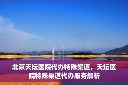 北京天坛医院代办特殊渠道，天坛医院特殊渠道代办服务解析