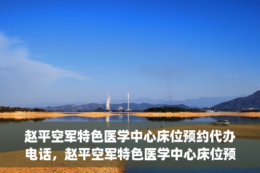赵平空军特色医学中心床位预约代办电话，赵平空军特色医学中心床位预约咨询热线
