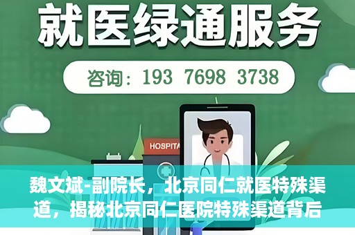 魏文斌-副院长，北京同仁就医特殊渠道，揭秘北京同仁医院特殊渠道背后的副院长魏文斌
