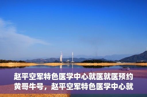 赵平空军特色医学中心就医就医预约黄哥牛号，赵平空军特色医学中心就医预约攻略，黄哥牛号助您轻松挂号就医