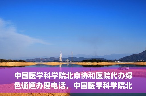 中国医学科学院北京协和医院代办绿色通道办理电话，中国医学科学院北京协和医院绿色通道办理热线及代办服务详解