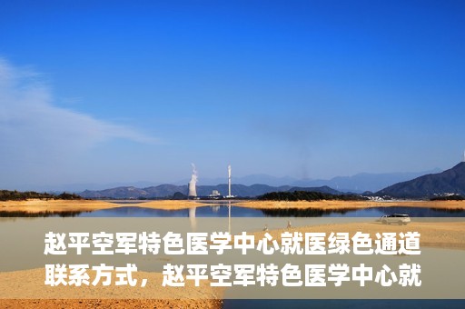 赵平空军特色医学中心就医绿色通道联系方式，赵平空军特色医学中心就医绿色通道咨询热线及联系方式