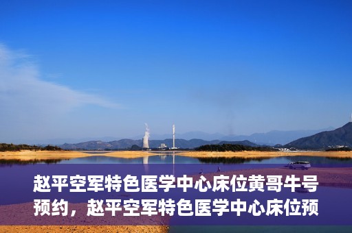 赵平空军特色医学中心床位黄哥牛号预约，赵平空军特色医学中心床位预约攻略，黄哥牛号预约全解析