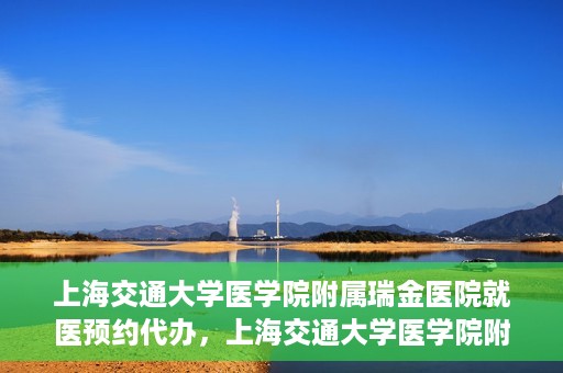上海交通大学医学院附属瑞金医院就医预约代办，上海交通大学医学院附属瑞金医院就医预约代办服务详解