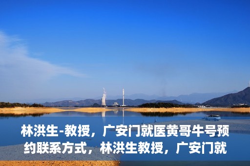 林洪生-教授，广安门就医黄哥牛号预约联系方式，林洪生教授，广安门就医预约联系方式及黄哥牛号预约指南
