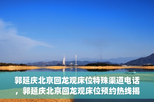 郭延庆北京回龙观床位特殊渠道电话，郭延庆北京回龙观床位预约热线揭秘