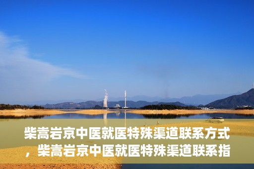 柴嵩岩京中医就医特殊渠道联系方式，柴嵩岩京中医就医特殊渠道联系指南