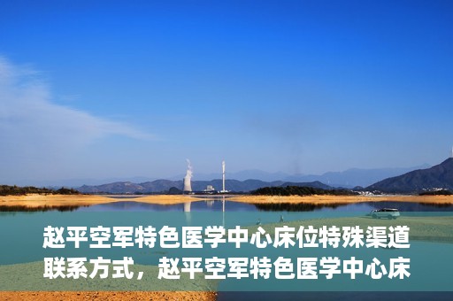 赵平空军特色医学中心床位特殊渠道联系方式，赵平空军特色医学中心床位预约及联系方式揭秘