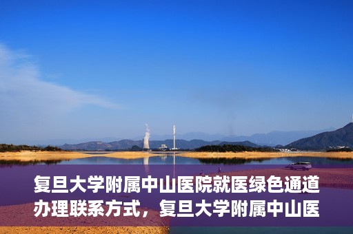 复旦大学附属中山医院就医绿色通道办理联系方式，复旦大学附属中山医院就医绿色通道联系指南及办理流程简介