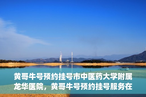 黄哥牛号预约挂号市中医药大学附属龙华医院，黄哥牛号预约挂号服务在龙华医院上线