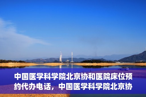 中国医学科学院北京协和医院床位预约代办电话，中国医学科学院北京协和医院床位预约咨询热线