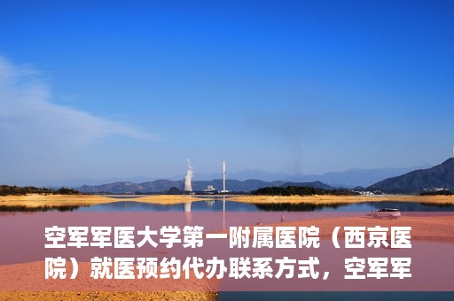 空军军医大学第一附属医院（西京医院）就医预约代办联系方式，空军军医大学第一附属医院（西京医院）预约挂号及联系方式详解