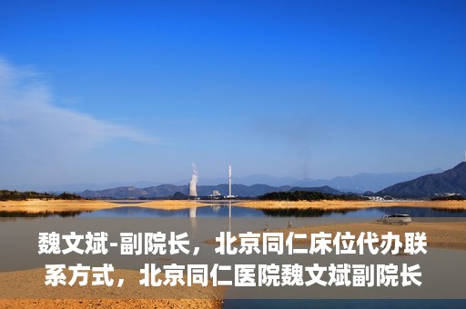 魏文斌-副院长，北京同仁床位代办联系方式，北京同仁医院魏文斌副院长，床位代办联系信息及就医指南