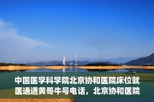 中国医学科学院北京协和医院床位就医通道黄哥牛号电话，北京协和医院床位就医通道，黄哥牛号电话与就医指南