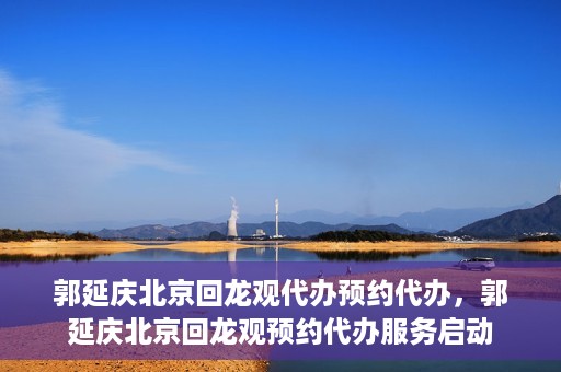 郭延庆北京回龙观代办预约代办，郭延庆北京回龙观预约代办服务启动