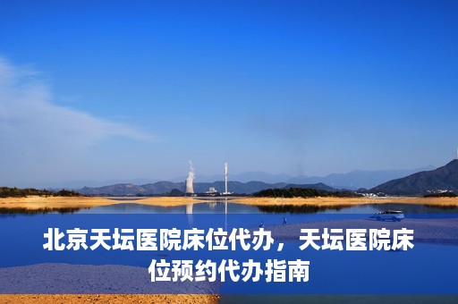 北京天坛医院床位代办，天坛医院床位预约代办指南