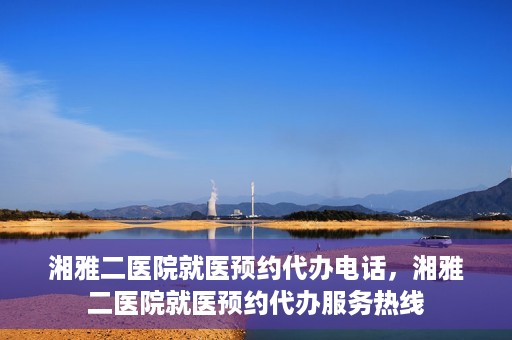 湘雅二医院就医预约代办电话，湘雅二医院就医预约代办服务热线