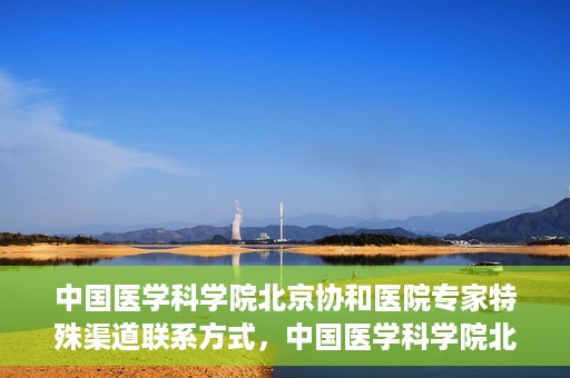 中国医学科学院北京协和医院专家特殊渠道联系方式，中国医学科学院北京协和医院专家特殊联系方式揭秘