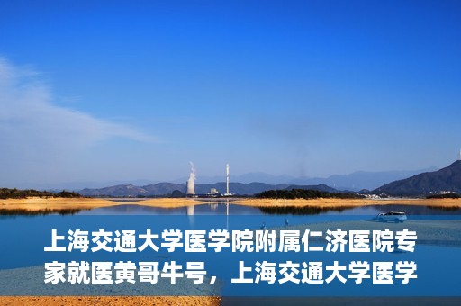 上海交通大学医学院附属仁济医院专家就医黄哥牛号，上海交通大学医学院附属仁济医院专家黄哥牛号为患者解忧