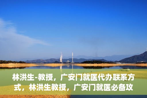 林洪生-教授，广安门就医代办联系方式，林洪生教授，广安门就医必备攻略，快速联系代办服务