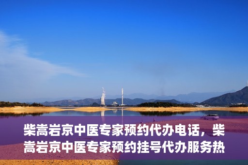 柴嵩岩京中医专家预约代办电话，柴嵩岩京中医专家预约挂号代办服务热线