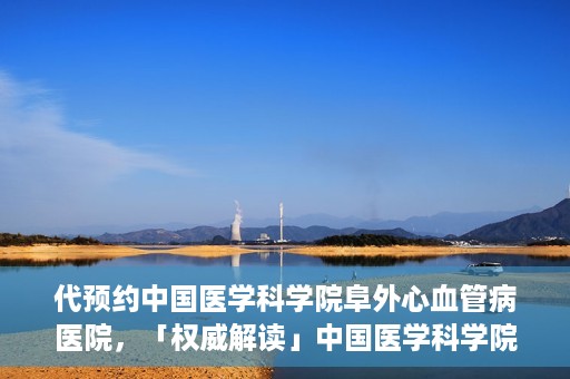 代预约中国医学科学院阜外心血管病医院，「权威解读」中国医学科学院阜外心血管病医院预约指南