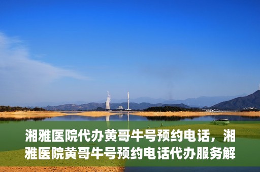 湘雅医院代办黄哥牛号预约电话，湘雅医院黄哥牛号预约电话代办服务解析