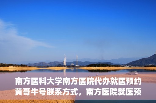 南方医科大学南方医院代办就医预约黄哥牛号联系方式，南方医院就医预约代办服务，黄哥牛号联系方式及预约指南
