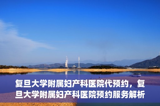 复旦大学附属妇产科医院代预约，复旦大学附属妇产科医院预约服务解析