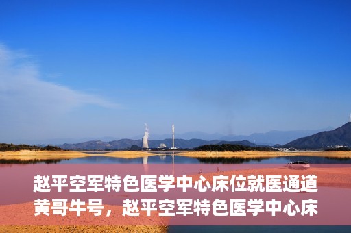 赵平空军特色医学中心床位就医通道黄哥牛号，赵平空军特色医学中心床位就医绿色通道，黄哥牛号助您轻松挂号就医