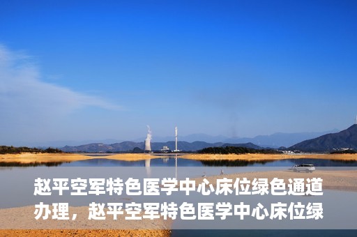 赵平空军特色医学中心床位绿色通道办理，赵平空军特色医学中心床位绿色通道办理详解