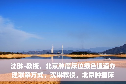 沈琳-教授，北京肿瘤床位绿色通道办理联系方式，沈琳教授，北京肿瘤床位绿色通道联系信息及办理指南