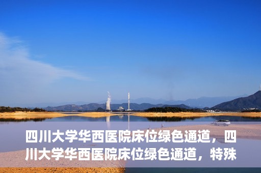 四川大学华西医院床位绿色通道，四川大学华西医院床位绿色通道，特殊途径下的医疗照护之道