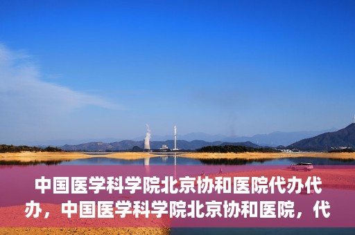 中国医学科学院北京协和医院代办代办，中国医学科学院北京协和医院，代办服务详解