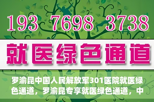 罗渝昆中国人民解放军301医院就医绿色通道，罗渝昆专享就医绿色通道，中国人民解放军301医院贴心服务体验