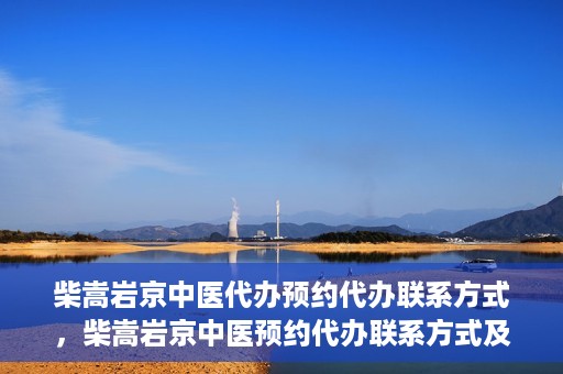 柴嵩岩京中医代办预约代办联系方式，柴嵩岩京中医预约代办联系方式及咨询服务指南