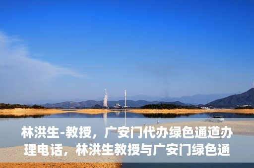 林洪生-教授，广安门代办绿色通道办理电话，林洪生教授与广安门绿色通道，一站式电话代办服务