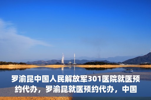 罗渝昆中国人民解放军301医院就医预约代办，罗渝昆就医预约代办，中国人民解放军301医院便捷就医服务之路