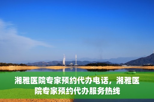 湘雅医院专家预约代办电话，湘雅医院专家预约代办服务热线
