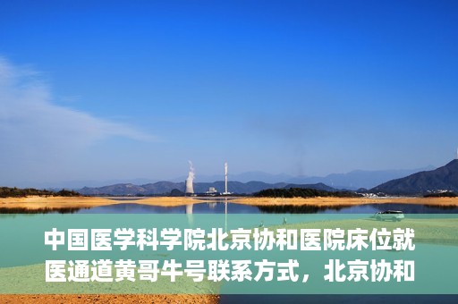 中国医学科学院北京协和医院床位就医通道黄哥牛号联系方式，北京协和医院床位就医通道，黄哥牛号联系方式及就医指南
