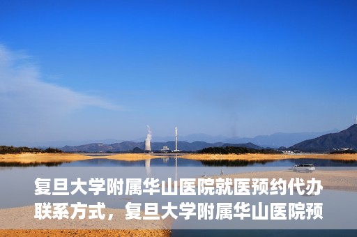 复旦大学附属华山医院就医预约代办联系方式，复旦大学附属华山医院预约挂号及就医代办服务联系方式详解