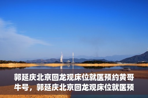 郭延庆北京回龙观床位就医预约黄哥牛号，郭延庆北京回龙观床位就医预约，黄哥牛号助您轻松预约就医服务
