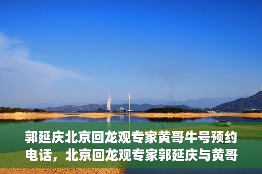 郭延庆北京回龙观专家黄哥牛号预约电话，北京回龙观专家郭延庆与黄哥牛号，预约电话及专业解读