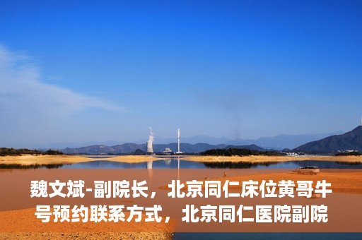 魏文斌-副院长，北京同仁床位黄哥牛号预约联系方式，北京同仁医院副院长魏文斌，床位预约联系方式及黄哥牛号解析