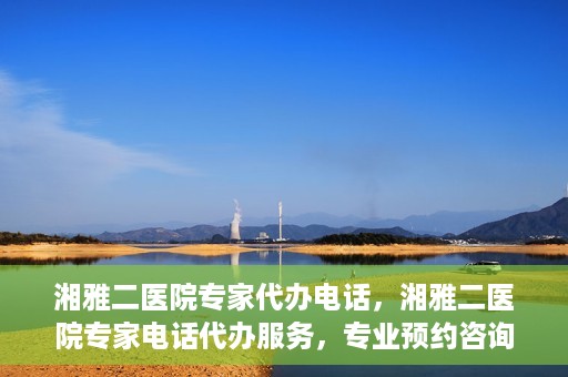 湘雅二医院专家代办电话，湘雅二医院专家电话代办服务，专业预约咨询，便捷就医新选择